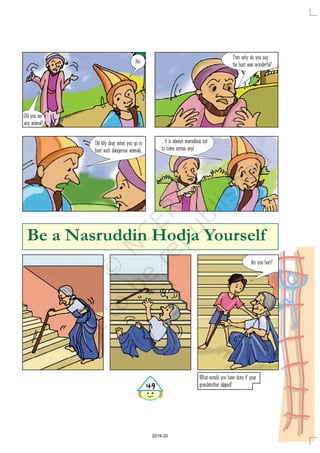 Did you see
any animal?
No.
Then why do you say
the hunt was wonderful?
Oh! My dear, when you go to
hunt such dangerous animals...
... it is always marvellous not
to come across any!
Be a Nasruddin Hodja Yourself
Are you hurt?
What would you have done if your
grandmother slipped?
'
2019-20
 