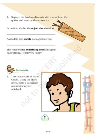 2. Replace the bold word/words with a word from the
quiver and re-write the sentence –
In no time she hit the .
___________________________________________
Nasruddin was not a good archer.
___________________________________________
The teacher his good
handwriting. He felt very happy.
___________________________________________
1. This is a picture of Rahul
Gupta. Using the clues
given, write a paragraph
about him in your
notebook.
object she aimed at
surely
said something about
Let’s write
certainly
target
remarked on
#
2019-20
 