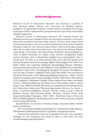 Acknowledgements
National Council of Educational Research and Training is grateful to
Smt. Nandana Reddy, , The Concerned for working children,
Bangaluru; R. Amritavalli, , Central Institute of English and Foreign
Languages (CIEFL), Hyderabad for going through the manuscript and making
valuable suggestions.
National Council of Educational Research and Training thanks the
following authors and copyright holders for granting permission to use poems
and stories included in this book. by C. Fletcher;
by Girija Rani Asthana this story was first published as by
Scholastic India Pvt. Ltd; by Aileen Fisher; by Marie Louise
Allen; by Mary Daunt from Adventures into poetry from Primary Schools
Junior Book 1; adapted from from Humorous
Tales of Mulla Nasruddin by Yogesh Joshi, Navneet Publications (India)
Limited, Mumbai; adapted from Lewis Carroll’s
; by John Ciard;
by Ruskin Bond from Book 3, Ratna Sagar P. Ltd. 2006, New
Delhi; , Ramakrishna Mission Vidyalaya,
International Human Resource Development Centre (IHRDC) for the Disabled,
Coimbatore, India, 2001; by Maragret. S. Russell;
by Vidya Pradhan, Children’s Book Trust, New Delhi; by
Shyamala Kumaradas from Beginning Reading Programme, 2000, Central
Institute of English and Foreign Languages (CIEFL) Hyderabad; by
H.W. Longfellow; adapted from Akbar and Birbal
stories; by P.A. Ropes from , Book 3, Ratna
Sagar P. Ltd., 2006, New Delhi; adapted from by
Shel Silverstein; from Preschool-Appropriate Practices by Janice J.
Beaty, Jovanovich Publishers, Orlando, Florida by
Rukmini Banerji from Pratham Books, Mumbai; from
Beginning Reading Programme, 2000, CIEFL, Hyderabad; by
Mash Goldfish (adapted); by John Keats; Pinocchio adapted
from the story of .
Special thanks are also due to Vandana Singh, , NCERT
for her contribution.
The Council also gratefully acknowledges the contributions of Ritu Sharma
and Bhagavathi Ammal, in shaping this book.
It has not been possible to trace the copyright in all cases. The publishers
apologise for any omissions and would be glad to hear from any such
unacknowledged copyright holders.
Director
Professor
Wake up! Neha’s Alarm Clock
, Neha’s Alarm Clock
Noses What is it?
Run
Nasruddin’s Aim The Mulla’s Aim
Alice in Wonderland Alice in
Wonderland The Man in an Onion Bed Don’t be Afraid of the
Dark Poetry Magic,
Indian sign Language Dictionary
The Donkey The Milkman’s
Cow The Cruel Boy
, Hiawatha
The Scholar’s Mother Tongue
A Watering Rhyme Poetry Magic
The Giving Tree The Giving Tree
Books
; Going to buy a Book
Chintha Chettu
Say in Chorus
The Naughty Boy
Pinocchio
Consultant Editor
,
DTP Operator Copy Editor
2019-20
 