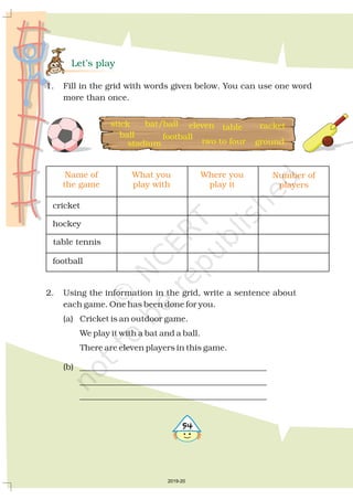 Let’s play
1. Fill in the grid with words given below. You can use one word
more than once.
Name of
the game
cricket
hockey
table tennis
football
What you
play with
Where you
play it
Number of
players
stick bat/ball
football
eleven
ground
racket
ball
stadium two to four
table
2. Using the information in the grid, write a sentence about
each game. One has been done for you.
(a) Cricket is an outdoor game.
We play it with a bat and a ball.
There are eleven players in this game.
(b) _____________________________________________
_____________________________________________
_____________________________________________
#
2019-20
 