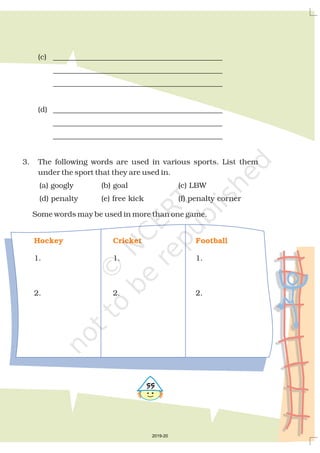 (c) _____________________________________________
_____________________________________________
_____________________________________________
(d) _____________________________________________
_____________________________________________
_____________________________________________
3. The following words are used in various sports. List them
under the sport that they are used in.
(a) googly (b) goal (c) LBW
(d) penalty (e) free kick (f) penalty corner
Some words may be used in more than one game.
1. 1. 1.
2. 2. 2.
Hockey Cricket Football
##
2019-20
 