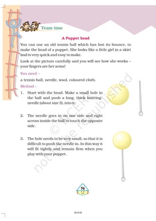 Team time
A Puppet head
You can use an old tennis ball which has lost its bounce, to
make the head of a puppet. She looks like a little girl in a skirt
and is very quick and easy to make.
Look at the picture carefully and you will see how she works –
your fingers are her arms!
a tennis ball, needle, wool, coloured cloth.
1. Start with the head. Make a small hole in
the ball and push a long, thick knitting-
needle (about size 3), into it.
2. The needle goes in on one side and right
across inside the ball to touch the opposite
side.
3. The hole needs to be very small, so that it is
difficult to push the needle in. In this way it
will fit tightly and remain firm when you
play with your puppet.
You need –
Method –
#$
2019-20
 