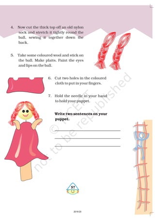 4. Now cut the thick top off an old nylon
sock and stretch it tightly round the
ball, sewing it together down the
back.
5. Take some coloured wool and stick on
the ball. Make plaits. Paint the eyes
and lips on the ball.
6. Cut two holes in the coloured
cloth to put in your fingers.
7. Hold the needle in your hand
to hold your puppet.
Write two sentences on your
puppet.
#%
2019-20
 
