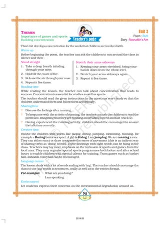 This Unit develops concentration for the work that children are involved with.
Before beginning the poem, the teacher can ask the children to run around the class in
silence and then –
1. Take a deep breath inhaling
through your nose.
2. Hold till the count of five.
3. Release the air through your nose.
4. Repeat it five times.
While reading the lesson, the teacher can talk about concentration that leads to
success. Concentration is essential for studies as well as sports.
The teacher should read the given instructions in the questions very clearly so that the
children understand them and follow them accordingly.
Discuss the feelings after running.
To keep pace with the activity of running, the teacher can ask the children to read the
poem fast, imagining that they are running and reading (speed and fast-track ).
Having experienced the running activity, children should be encouraged to answer
the talk time correctly.
Involve the children with words like racing, diving, jumping, swimming, running, for
example – boats is a sport. A girl is . I am . We are a race.
They can either enact or draw to express the sense of movement (this is an indirect way
of sharing verbs as ‘doing’ words). These drawings with sight words can be hung in the
class. Teachers may lay more emphasis on the inclusion of sports and games from the
local area. They may organise special sports programmes both before and after school
hours to enable children with special talents for training. Team games such as basket
ball, , volleyball can be encouraged.
The lesson deals with a lot of words ending with ‘ing’. The teacher should encourage the
class to use ‘ing’ words in sentences, orally as well as in the written format.
What are you doing
I am speaking.
Let students express their concerns on the environmental degradation around us.
Racing diving jumping running
kabaddi
?For example:
Warm up
Reading time
Sharing time
Creative time
Language corner
Environment
Stand straight
?
?
?
?
#
Unit 3
Poem :
Story :
Run!
Nasruddin’s Aim
Stretch their arms sideways
1. Keeping your arms stretched, bring your
hands down from the elbow level.
2. Stretch your arms sideways again.
3. Repeat it five times.
THEMES
Importance of games and sports
Building concentration Tea h r's a ec pe g
2019-20
 