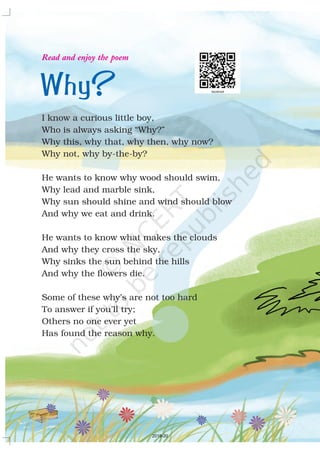 Why?
I know a curious little boy,
Who is always asking “Why?”
Why this, why that, why then, why now?
Why not, why by-the-by?
He wants to know why wood should swim,
Why lead and marble sink,
Why sun should shine and wind should blow
And why we eat and drink.
He wants to know what makes the clouds
And why they cross the sky,
Why sinks the sun behind the hills
And why the flowers die.
Some of these why’s are not too hard
To answer if you’ll try;
Others no one ever yet
Has found the reason why.
Read and enjoy the poem
2019-20
 