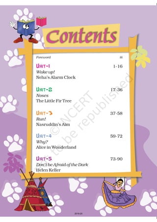Contents
Unit-1 1-16
Neha’s Alarm Clock
17-36
The Little Fir Tree
37-58
Nasruddin’s Aim
59-72
Alice in Wonderland
73-90
Helen Keller
Wake up!
Noses
Run!
Why?
Don’t be Afraid of the Dark
Unit-2
Unit-3
Unit-4
Unit-5
iiiForeword
2019-20
 