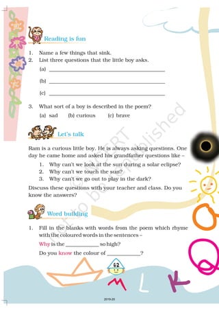 Reading is fun
Let’s talk
Word building
1. Name a few things that sink.
2. List three questions that the little boy asks.
(a) _____________________________________________
(b) _____________________________________________
(c) _____________________________________________
3. What sort of a boy is described in the poem?
(a) sad (b) curious (c) brave
Ram is a curious little boy. He is always asking questions. One
day he came home and asked his grandfather questions like –
1. Why can’t we look at the sun during a solar eclipse?
2. Why can’t we touch the sun?
3. Why can’t we go out to play in the dark?
Discuss these questions with your teacher and class. Do you
know the answers?
1. Fill in the blanks with words from the poem which rhyme
with the coloured words in the sentences –
is the _____________ so high?
Do you the colour of _____________?
Why
know
462
2019-20
 
