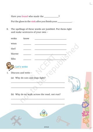 Have you who made the _____________?
Put the glass in the after you finish your _____________.
2. The spellings of these words are jumbled. Put them right
and make sentences of your own –
wokn know _____________________________
wism _______ _____________________________
dael _______ _____________________________
blarme _______ _____________________________
llihs _______ _____________________________
1. Discuss and write –
(a) Why do cats and dogs fight?
_________________________________________________
_________________________________________________
(b) Why do we walk across the road, not run?
_________________________________________________
_________________________________________________
found
sink
Let’s write
563
2019-20
 