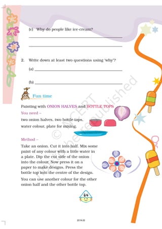 (c) Why do people like ice-cream?
_________________________________________________
_________________________________________________
2. Write down at least two questions using ‘why’?
(a) ______________________________________________
(b) ______________________________________________
Painting with and
two onion halves, two bottle tops,
water colour, plate for mixing.
Take an onion. Cut it into half. Mix some
paint of any colour with a little water in
a plate. Dip the cut side of the onion
into the colour. Now press it on a
paper to make designs. Press the
bottle top into the centre of the design.
You can use another colour for the other
onion half and the other bottle top.
Fun time
ONION HALVES BOTTLE TOPS
You need –
Method –
464
2019-20
 