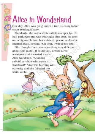 One day, Alice was lying under a tree listening to her
sister reading a story.
Suddenly, she saw a white rabbit scamper by. He
had pink eyes and was wearing a blue coat. He took
out a big watch from his waistcoat pocket and as he
hurried away, he said, “Oh dear, I will be too late!”
She thought there was something very different
about this rabbit. It could talk, it wore a red
waistcoat and it carried a watch.
Alice wondered, “A talking
rabbit? A rabbit who wears a
waistcoat!” Alice was burning with
curiosity and she followed the
white rabbit.
466
Alice in Wonderland
2019-20
 