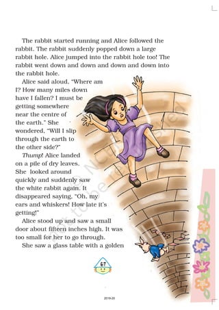 567
The rabbit started running and Alice followed the
rabbit. The rabbit suddenly popped down a large
rabbit hole. Alice jumped into the rabbit hole too! The
rabbit went down and down and down and down into
the rabbit hole.
Alice said aloud, “Where am
I? How many miles down
have I fallen? I must be
getting somewhere
near the centre of
the earth.” She
wondered, “Will I slip
through the earth to
the other side?”
! Alice landed
on a pile of dry leaves.
She looked around
quickly and suddenly saw
the white rabbit again. It
disappeared saying, “Oh, my
ears and whiskers! How late it’s
getting!”
Alice stood up and saw a small
door about fifteen inches high. It was
too small for her to go through.
She saw a glass table with a golden
Thump
2019-20
 