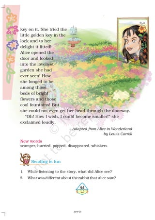 New words
scamper, hurried, popped, disappeared, whiskers
468
key on it. She tried the
little golden key in the
lock and to her
delight it fitted!
Alice opened the
door and looked
into the loveliest
garden she had
ever seen! How
she longed to be
among those
beds of bright
flowers and those
cool fountains! But
she could not even get her head through the doorway.
“Oh! How I wish, I could become smaller!” she
exclaimed loudly.
– Adapted from Alice in Wonderland
by Lewis Carroll
Reading is fun
1. While listening to the story, what did Alice see
2. What was different about the rabbit that Alice saw?
?
2019-20
 