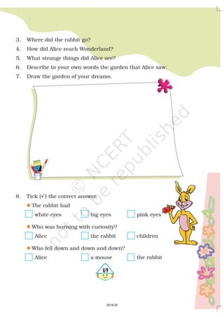 569
3. Where did the rabbit go?
4. How did Alice reach Wonderland?
5. What strange things did Alice see?
6. Describe in your own words the garden that Alice saw.
7. Draw the garden of your dreams.
8. Tick ( ) the correct answer.
The rabbit had
white eyes big eyes pink eyes
Who was burning with curiosity?
Alice the rabbit children
Who fell down and down and down?
Alice a mouse the rabbit
?
l
l
l
2019-20
 