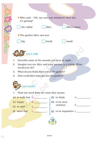 470
l
l
Who said – “Oh, my ears and whiskers? How late
it’s getting!”
the rabbit Alice Alice’s sister
The garden Alice saw was
big lovely small
1. Describe some of the sounds you hear at night.
2. Imagine you are Alice and your partner is a rabbit. What
would you do?
3. What do you think Alice saw in the garden?
4. How could Alice have got into the garden?
1. Find one word from the story that means
(a) to walk fast ___________ . (b) to think ___________ .
(c) happy ___________ . (d) to be seen
(e) at once ___________ .
(f) move fast ___________ . (g) to be inquisitive ___________ .
Let’s talk
Let’s write
h w
d
q
s c
nowhere ___________ .d
2019-20
 