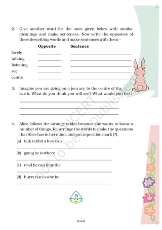 571
2. Give another word for the ones given below with similar
meanings and make sentences. Now write the opposites of
these describing words and make sentences with them –
lovely ____________ ________________________________
talking ____________ ________________________________
listening ____________ ________________________________
see ____________ ________________________________
centre ____________ ________________________________
3. Imagine you are going on a journey to the centre of the
earth. What do you think you will see? What would you feel?
____________________________________________________
____________________________________________________
____________________________________________________
4. Alice follows the strange rabbit because she wants to know a
number of things. Re-arrange the words to make the questions
that Alice has in her mind, and put a question mark (?).
(a) talk rabbit a how can
__________________________________________________
(b) going he is where
__________________________________________________
(c) read he can time the
__________________________________________________
(d) hurry is in a why he
__________________________________________________
Opposite Sentence
2019-20
 