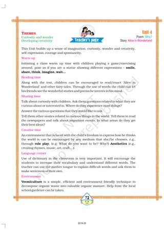 This Unit builds up a sense of imagination, curiosity, wonder and creativity,
self-expression, courage and spontaneity.
Initiating a class warm up time with children playing a game/exercising
around, pose as if you are a statue showing different expressions –
Along with the text, children can be encouraged to read/enact ‘Alice in
Wonderland’ and other fairy tales. Through the use of words the child can let
his friends see the wonderful stories and poems he invents in his mind.
Talk about curiosity with children. Ask them questions related to what they are
curious about or interested in. Where do they experience most things?
Answer the various questions that they would like to ask.
Tell them other stories related to curious things in the world. Tell them to read
the newspapers and talk about important events. In what areas do they get
their best ideas?
An environment that is laced with the child’s freedom to express how he thinks
the world is can be encouraged by any medium that she/he chooses, e.g.,
through , (e.g: What do you want to be? Why?) (e.g.,
creating rhymes, music, art, craft… ).
Use of dictionary in the classroom is very important. It will encourage the
students to increase their vocabulary and understand different words. The
teacher can use the mother tongue to explain difficult words and ask them to
make sentences of their own.
is a simple, efficient and environment friendly technique to
decompose organic waste into valuable organic manure. Help from the local
school gardener can be taken.
smile,
share, think, imagine, wait…
role play Aesthetics
Vermiculture
Warm up
Reading time
Sharing time
Creative time
Language corner
Environment
472
Unit 4
Poem:
Story:
Why?
Alice in Wonderland
THEMES
Curiosity and wonder
Developing creativity Tea h r's a ec pe g
2019-20
 