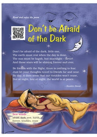 Read and enjoy the poem
Don’t be afraid of the dark, little one,
The earth must rest when the day is done.
The sun must be harsh, but moonlight – never!
And those stars will be shining forever and ever,
Be friends with the Night, there is nothing to fear,
Just let your thoughts travel to friends far and near.
By day, it does seem that our troubles won’t cease,
But at night, late at night, the world is at peace.
– Ruskin Bond
Don’t be Afraid
of the Dark
New words
afraid, dark, rest, harsh,
forever, troubles, cease
2019-20
 