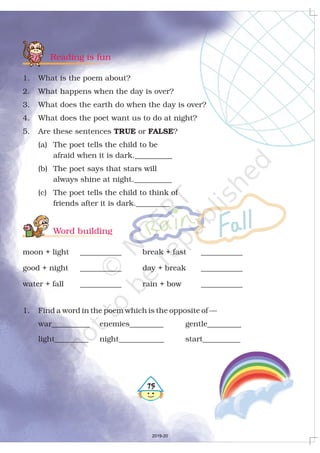 Reading is fun
Word building
1. What is the poem about?
2. What happens when the day is over?
3. What does the earth do when the day is over?
4. What does the poet want us to do at night?
5. Are these sentences or ?
(a) The poet tells the child to be
afraid when it is dark.__________
(b) The poet says that stars will
always shine at night.__________
(c) The poet tells the child to think of
friends after it is dark._________
moon + light ___________ break + fast ___________
good + night ___________ day + break ___________
water + fall ___________ rain + bow ___________
1. Find a word in the poem which is the opposite of —
war__________ enemies_________ gentle_________
light_________ night____________ start__________
TRUE FALSE
475
2019-20
 