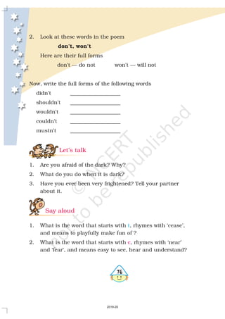 2. Look at these words in the poem
Here are their full forms
don’t — do not won’t — will not
Now, write the full forms of the following words
didn’t ___________________
shouldn’t ___________________
wouldn’t ___________________
couldn’t ___________________
mustn’t ___________________
1. Are you afraid of the dark? Why?
2. What do you do when it is dark?
3. Have you ever been very frightened? Tell your partner
about it.
1. What is the word that starts with , rhymes with ‘cease’,
and means to playfully make fun of ?
2. What is the word that starts with , rhymes with ‘near’
and ‘fear’, and means easy to see, hear and understand?
don’t, won’t
Let’s talk
Say aloud
t
c
476
2019-20
 