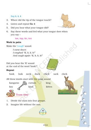 577
3. Where did the tip of the tongue touch?
4. Listen and repeat
5. Did you hear what your tongue did?
6. Say these words and feel what your tongue does when
you say –
, , ,
Make the ‘ ’ sound.
Did you hear the ‘K’ sound
at the end of the word ‘book’?
book look neck duck chick sack clock
All these words start with the same sound
kangaroo curtain king
key kind kitten
1. Divide the class into four groups.
2. Imagine life without the sun.
Ca -t
Work in pairs
Repeat
I came down
I coughed “K, k, k, k!”
And cough again “K, k, k, k!”
Say , ,t t t
toe top tie ten
cough
Team time
2019-20
 