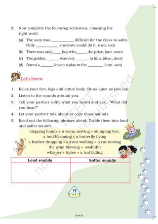 579
2. Now complete the following sentences, choosing the
right word.
(a) The sum was ____________ difficult for the class to solve.
Only ____________ students could do it. (two, too)
(b) There was only_____boy who______the prize. (one, won)
(c) The golden _______ was very _______ to him. (dear, deer)
(d) Ramu’s _______ loved to play in the ________. (sun, son)
1. Relax your feet, legs and entire body. Be as quiet as you can.
2. Listen to the sounds around you.
3. Tell your partner softly what you heard and ask, “What did
you hear?”
4. Let your partner talk about or copy those sounds.
5. Read out the following phrases aloud. Divide them into loud
and softer sounds.
Let’s listen
clapping hands a worm moving stamping feet,
a bud blooming a butterfly flying
a feather dropping an ant walking a car moving
the wind blowing ssshhhh
whisper tiptoe a leaf falling
l l
l
l l
l
l l
Loud sounds Softer sounds
2019-20
 