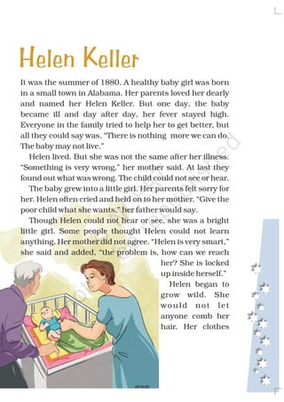 It was the summer of 1880. A healthy baby girl was born
in a small town in Alabama. Her parents loved her dearly
and named her Helen Keller. But one day, the baby
became ill and day after day, her fever stayed high.
Everyone in the family tried to help her to get better, but
all they could say was, “There is nothing more we can do.
The baby may not live.”
Helen lived. But she was not the same after her illness.
“Something is very wrong,” her mother said. At last they
found out what was wrong. The child could not see or hear.
The baby grew into a little girl. Her parents felt sorry for
her. Helen often cried and held on to her mother. “Give the
poor child what she wants,” her father would say.
Though Helen could not hear or see, she was a bright
little girl. Some people thought Helen could not learn
anything. Her mother did not agree. “Helen is very smart,”
she said and added, “the problem is, how can we reach
her? She is locked
up inside herself.”
Helen began to
grow wild. She
would not let
anyone comb her
hair. Her clothes
Helen Keller
2019-20
 