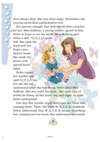 482
were always dirty. She was often angry. Sometimes she
even lay on the floor and kicked her feet.
Her parents thought that they should find a teacher
for her. Miss Sullivan, a young teacher agreed to help
Helen to learn to see the world. Miss Sullivan gave
Helen a doll. “D_O_L_L” spells
doll. She spelt the
word with her
fingers into
Helen’s hand.
She made the
letters with
special hand
signs.
Helen copied
her teacher and
spelt D_O_L_L too,
but she did not
understand what she was doing. Helen liked Miss
Sullivan. She was strict but kind. She spelt a lot of
words for Helen, on her hand, day and night, to make
Helen understand.
One day, her teacher made Helen put her hand into
running water. Then, she spelt W_A_T_E_R. Suddenly
Helen understood that W_A_T_E_R meant something
wet, running over her hand. She understood that words
2019-20
 