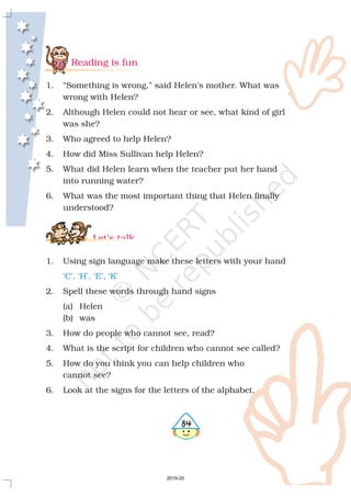484
Reading is fun
Let’s talk
1. “Something is wrong,” said Helen’s mother. What was
wrong with Helen?
2. Although Helen could not hear or see, what kind of girl
was she?
3. Who agreed to help Helen?
4. How did Miss Sullivan help Helen?
5. What did Helen learn when the teacher put her hand
into running water?
6. What was the most important thing that Helen finally
understood?
1. Using sign language make these letters with your hand
2. Spell these words through hand signs
(a) Helen
(b) was
3. How do people who cannot see, read?
4. What is the script for children who cannot see called?
5. How do you think you can help children who
cannot see?
6. Look at the signs for the letters of the alphabet.
‘C’, ‘H’, ‘E’, ‘K’
2019-20
 