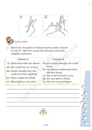 Let’s write
1. Match the two parts of sentences given under column
‘A’ and ‘B’. Add ‘but’ to join the two parts and write
complete sentences.
(i) Helen lived after her illness
(ii) She could not see or hear
(iii) People thought that she
could not learn anything
(iv) Helen copied the words
(v) Miss Sullivan was strict
(a) her mother thought she could
learn.
(b) she did not understand what
she was doing.
(c) she could not hear or see.
(d) she was kind to Helen.
(e) she was very intelligent.
Column A Column B
487
Y Z
2019-20
 