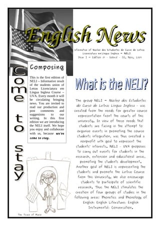 English News                        Informative of Núcleo dos Estudantes do Curso de Letras
                                              Licenciatura em Língua Inglesa - NELI

                                           Year I - Edition 01 – Sobral – CE. Nov. 2009



         Composing
         This is the first edition of
         NELI – Informative result
                         The
         of the students union of
         Letras Licenciatura em
         Língua Inglesa Course –
         UVA. Every month it will
         be circulating bringing         The group NELI - Núcleo dos Estudantes
         news. You are invited to
         read our production and         do Curso de Letras Língua Inglesa – was
         post     comments        and   created from the needs for greater course
         suggestions       to     our      representation front the courts of this
         writing. In this first
         edition we are introducing        university. In view of these needs that
         the NELI itself. We hope          students are facing in the attempt to
         you enjoy and collaborate
                                          organize events in promoting the course
         with us, because we've  
                                          students integration, was thus created a
         come to stay. 
                                            nonprofit with goal to represent the
                                         students’ interests. NELI – UVA proposes
                                          to carry out events for students in the
                                         research, extension and educational areas,
                                            promoting the students development.
                                         Another goal of NELI is representing the
                                          students and promote the Letras Course
                                          from this University. We also encourage
                                             students to participate of scientific
                                           research. Thus the NELI stimulates the
                                         creation of four groups of studies in the
                                        following areas: Phonetics and Phonology of
                                               English; English Literature; English
                                                   Instrumental; Conversation.

The Trace of Mario
 