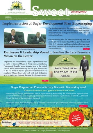 The implementation of the plan in the sugar develop-
ment sector of the GTP is encouraging, Abay Tsehaye,
Director General of Sugar Corporation with a rank of
minister disclosed.
On the meeting held for three days starting from Au-
gust 7, 2013 to evaluate the 2005 E.C. performance and
2006 E.C. physical and financial plan of the corpora-
tion Abay commended the implimentation of the plan
set on the sector.
Implementation of Sugar Development Plan Encouraging
Employees & Leadership Vowed to Realize the Late Premier’s
Vision on the Sector
Employees and leadership of Sugar Corporation as well
as staffs of Liaison Offices of Wonji/Shoa , Metehara ,
Finacha and Tendaho sugar factories here in the capital
vowed ,while commemorating the first year anniversary
of the sad death of the late great leader of the nation his
excellency Meles Zenawi, to work with high dedication
so as to realize his vision on the sugar development sector.
Sugar Corporation Plans to Satisfy Domestic Demand by 2006
* Above 69 Thousand Job Opportunities will be Created
»» P.3
»» P.4
»» P.2
SweetVISION ፡
TO CREATE SUGAR INDUSTRIES COMPETITIVE ENOUGH AT INTERNATIONAL LEVEL BASED ON A SUSTAINABLE GROWTH PATTERN
Vol. 2 No. 1 September, 2013
Newsletterተወዳዳሪ የስኳር ኢንዱስትሪ መገንባት!
Building Competitive Sugar Industry!
Quarterly Newsletter Prepared by Communication Directorate, Sugar Corporation :+251-(0)11-552-7475/6322 : +251-(0)11-515-1283
: 20034 Code 1000 A.A Sugar_corp@ethionet.et www.etsugar.gov.et
The Rebirth of the Pioneer in a New Form ›› P . 6Inside Page
Abay (left) presiding the meeting
Increasing the average 300 thousand tons of sugar annually produced by the existing three sugar factories
close to 546 thousand tons, Sugar Corporation plans to satisfy domestic sugar demand by 2006 E.C., Plan and
Project Division of the corporation disclosed.
Shimeles Kebede, Plan and Project Deputy Director General of Sugar Corporation said to the editorial office
 