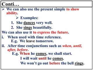 Conti…
➢ We can also use the present simple to show
ability.
➢ Examples:
1. She dances very well.
2. She sings beautifully.
We can also use it to express the future.
i. When used with time reference.
E.g. We leave tomorrow.
ii. After time conjunctions such as when, until,
after, before.
E.g. When he comes, we shall start.
I will wait until he comes.
We won’t go out before the bell rings.
 