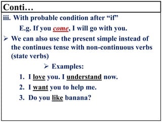 Conti…
iii. With probable condition after “if”
E.g. If you come, I will go with you.
➢ We can also use the present simple instead of
the continues tense with non-continuous verbs
(state verbs)
➢ Examples:
1. I love you. I understand now.
2. I want you to help me.
3. Do you like banana?
 