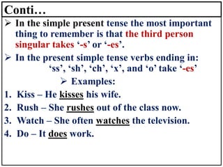 Conti…
➢ In the simple present tense the most important
thing to remember is that the third person
singular takes ‘-s’ or ‘-es’.
➢ In the present simple tense verbs ending in:
‘ss’, ‘sh’, ‘ch’, ‘x’, and ‘o’ take ‘-es’
➢ Examples:
1. Kiss – He kisses his wife.
2. Rush – She rushes out of the class now.
3. Watch – She often watches the television.
4. Do – It does work.
 