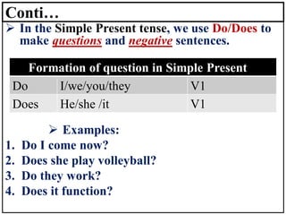 Conti…
➢ In the Simple Present tense, we use Do/Does to
make questions and negative sentences.
➢ Examples:
1. Do I come now?
2. Does she play volleyball?
3. Do they work?
4. Does it function?
Formation of question in Simple Present
Do I/we/you/they V1
Does He/she /it V1
 