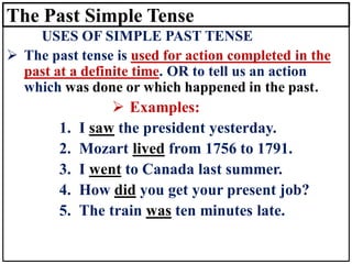 The Past Simple Tense
USES OF SIMPLE PAST TENSE
➢ The past tense is used for action completed in the
past at a definite time. OR to tell us an action
which was done or which happened in the past.
➢ Examples:
1. I saw the president yesterday.
2. Mozart lived from 1756 to 1791.
3. I went to Canada last summer.
4. How did you get your present job?
5. The train was ten minutes late.
 