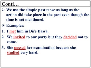 Conti…
➢ We use the simple past tense as long as the
action did take place in the past even though the
time is not mentioned.
➢ Examples:
1. I met him in Dire Dawa.
2. We invited to our party but they decided not to
come.
3. She passed her examination because she
studied very hard.
 