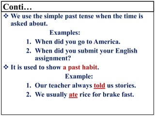 Conti…
❖ We use the simple past tense when the time is
asked about.
Examples:
1. When did you go to America.
2. When did you submit your English
assignment?
❖ It is used to show a past habit.
Example:
1. Our teacher always told us stories.
2. We usually ate rice for brake fast.
 