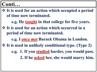 Conti…
❖ It is used for an action which occupied a period
of time now terminated.
e.g. He taught in that college for five years.
❖ It is used for an action which occurred in a
period of time now terminated.
e.g. I once met Barack Obama in London.
❖ It is used in unlikely conditional type. (Type 2)
e.g. 1. If you studied harder, you would pass.
2. If he asked her, she would marry him.
 