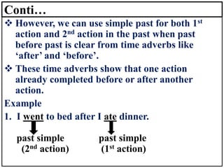 Conti…
❖ However, we can use simple past for both 1st
action and 2nd action in the past when past
before past is clear from time adverbs like
‘after’ and ‘before’.
❖ These time adverbs show that one action
already completed before or after another
action.
Example
1. I went to bed after I ate dinner.
past simple past simple
(2nd action) (1st action)
 