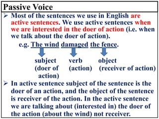 Passive Voice
➢ Most of the sentences we use in English are
active sentences. We use active sentences when
we are interested in the doer of action (i.e. when
we talk about the doer of action).
e.g. The wind damaged the fence.
subject verb object
(doer of (action) (receiver of action)
action)
➢ In active sentence subject of the sentence is the
doer of an action, and the object of the sentence
is receiver of the action. In the active sentence
we are talking about (interested in) the doer of
the action (about the wind) not receiver.
 