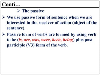 Conti…
➢ The passive
➢ We use passive form of sentence when we are
interested in the receiver of action (object of the
sentence).
➢ Passive form of verbs are formed by using verb
to be (is, are, was, were, been, being) plus past
participle (V3) form of the verb.
 