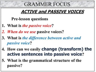 GRAMMER FOCUS
ACTIVE and PASSIVE VOICES
Pre-lesson questions
1. What is the passive voice?
2. When do we use passive voices?
3. What is the difference between active and
passive voice?
4. How can we easily change (transform) the
active sentences into passive voice?
5. What is the grammatical structure of the
passive?
 