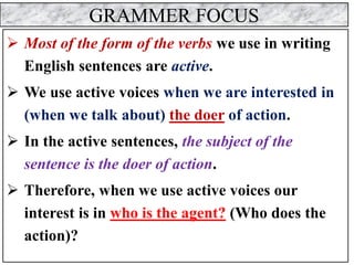 GRAMMER FOCUS
➢ Most of the form of the verbs we use in writing
English sentences are active.
➢ We use active voices when we are interested in
(when we talk about) the doer of action.
➢ In the active sentences, the subject of the
sentence is the doer of action.
➢ Therefore, when we use active voices our
interest is in who is the agent? (Who does the
action)?
 