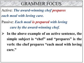 GRAMMER FOCUS
Active: The award-winning chef prepares
each meal with loving care.
Passive: Each meal is prepared with loving
care by the award-winning chef.
➢ In the above example of an active sentence, the
simple subject is “chef” and “prepares” is the
verb: the chef prepares “each meal with loving
care.”
 