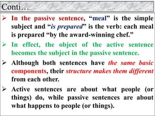 Conti…
➢ In the passive sentence, “meal” is the simple
subject and “is prepared” is the verb: each meal
is prepared “by the award-winning chef.”
➢ In effect, the object of the active sentence
becomes the subject in the passive sentence.
➢ Although both sentences have the same basic
components, their structure makes them different
from each other.
➢ Active sentences are about what people (or
things) do, while passive sentences are about
what happens to people (or things).
 