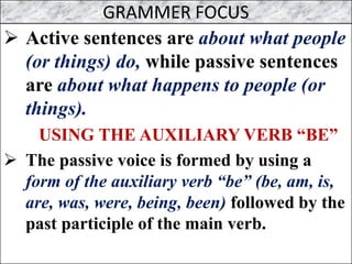 GRAMMER FOCUS
➢ Active sentences are about what people
(or things) do, while passive sentences
are about what happens to people (or
things).
USING THE AUXILIARY VERB “BE”
➢ The passive voice is formed by using a
form of the auxiliary verb “be” (be, am, is,
are, was, were, being, been) followed by the
past participle of the main verb.
 