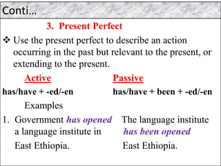 Conti…
3. Present Perfect
❖ Use the present perfect to describe an action
occurring in the past but relevant to the present, or
extending to the present.
Active Passive
has/have + -ed/-en has/have + been + -ed/-en
Examples
1. Government has opened The language institute
a language institute in has been opened
East Ethiopia. East Ethiopia.
 