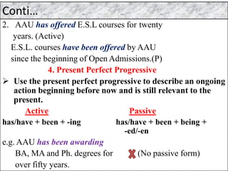 Conti…
2. AAU has offered E.S.L courses for twenty
years. (Active)
E.S.L. courses have been offered by AAU
since the beginning of Open Admissions.(P)
4. Present Perfect Progressive
➢ Use the present perfect progressive to describe an ongoing
action beginning before now and is still relevant to the
present.
Active Passive
has/have + been + -ing has/have + been + being +
-ed/-en
e.g. AAU has been awarding
BA, MA and Ph. degrees for (No passive form)
over fifty years.
 