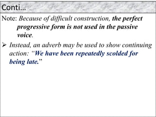 Conti…
Note: Because of difficult construction, the perfect
progressive form is not used in the passive
voice.
➢ Instead, an adverb may be used to show continuing
action: “We have been repeatedly scolded for
being late.”
 